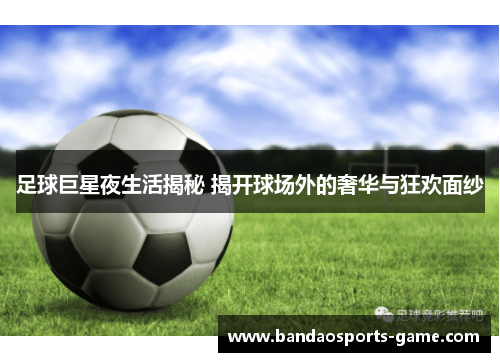 足球巨星夜生活揭秘 揭开球场外的奢华与狂欢面纱